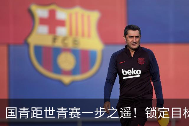 国青距世青赛一步之遥！锁定目标 破局之战！